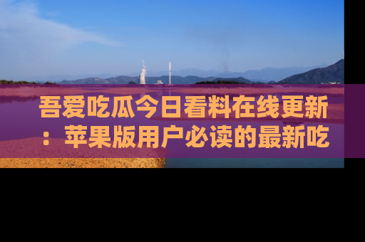 吾爱吃瓜今日看料在线更新:苹果版用户必读的最新吃瓜技巧