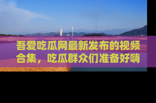 吾爱吃瓜网最新发布的视频合集，吃瓜群众们准备好嗨起来了吗？