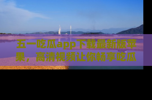 五一吃瓜app下载最新版苹果，高清视频让你畅享吃瓜乐趣