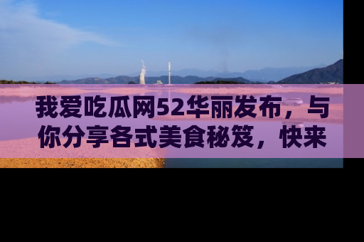 我爱吃瓜网52华丽发布,与你分享各式美食秘笈,快来加入我们的吃瓜大家庭!