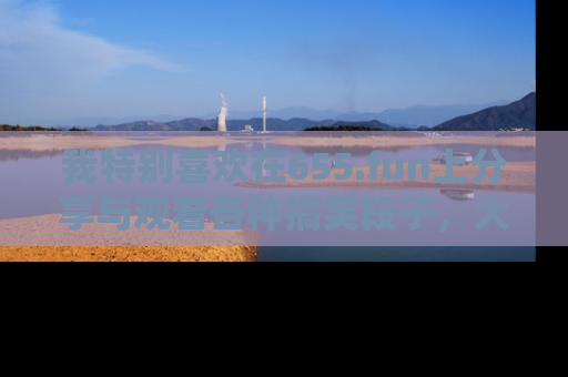 我特别喜欢在655.fun上分享与观看各种搞笑段子，大家一起来享受乐趣吧！
