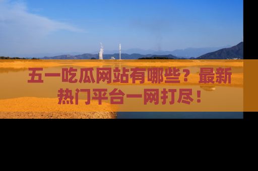 五一吃瓜网站有哪些？最新热门平台一网打尽！