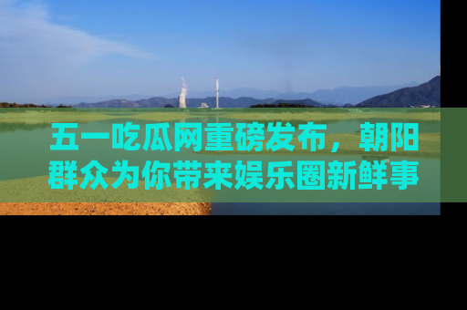 五一吃瓜网重磅发布，朝阳群众为你带来娱乐圈新鲜事！