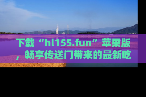 下载“hl155.fun”苹果版，畅享传送门带来的最新吃瓜资讯