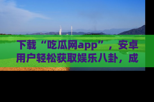 下载“吃瓜网app”，安卓用户轻松获取娱乐八卦，成为身边的知情达人！