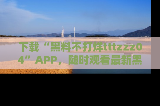 下载“黑料不打烊tttzzz04”APP，随时观看最新黑料不打烊tttzzz04在线！