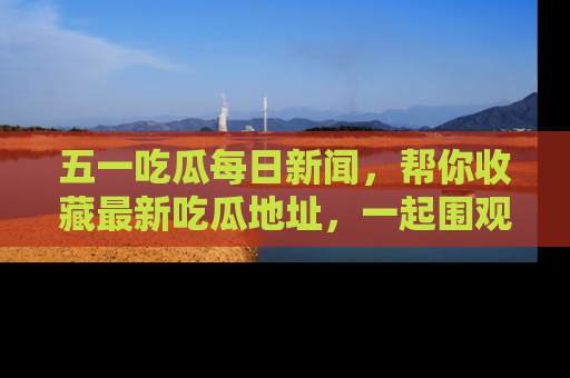 五一吃瓜每日新闻，帮你收藏最新吃瓜地址，一起围观吧！