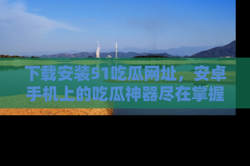 下载安装51吃瓜网址，安卓手机上的吃瓜神器尽在掌握