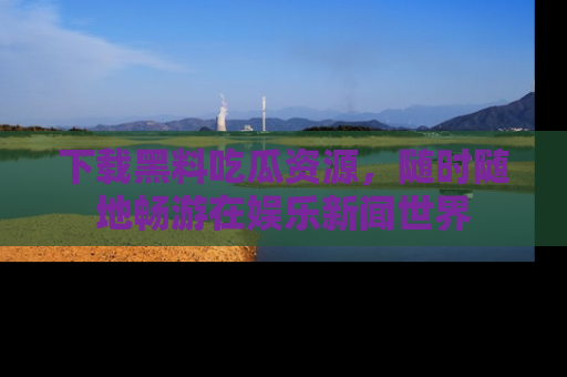 下载黑料吃瓜资源，随时随地畅游在娱乐新闻世界
