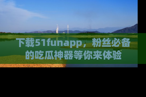 下载51funapp，粉丝必备的吃瓜神器等你来体验