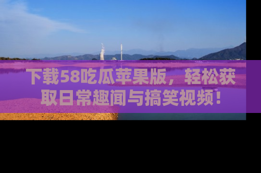 下载58吃瓜苹果版，轻松获取日常趣闻与搞笑视频！