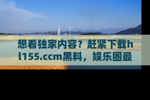 想看独家内容？赶紧下载hl155.ccm黑料，娱乐圈最劲爆的新闻一手掌握！