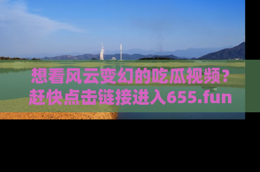 想看风云变幻的吃瓜视频？赶快点击链接进入655.fun吧！