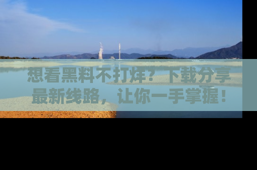 想看黑料不打烊？下载分享最新线路，让你一手掌握！