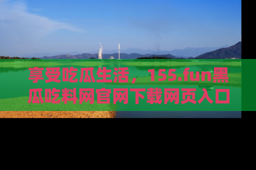 享受吃瓜生活，155.fun黑瓜吃料网官网下载网页入口全解析