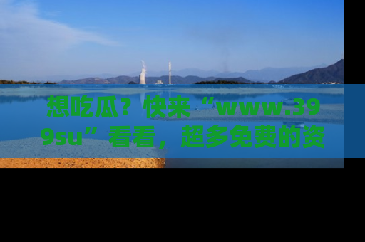 想吃瓜？快来“www.399su”看看，超多免费的资源让你尽情享受！