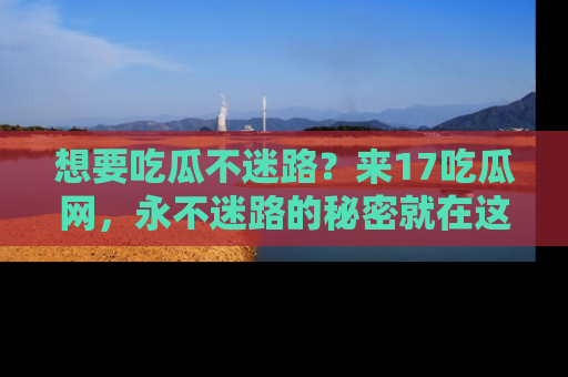 想要吃瓜不迷路？来17吃瓜网，永不迷路的秘密就在这里！