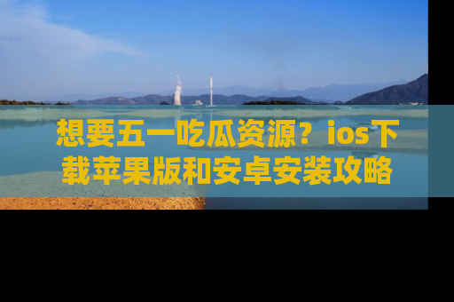 想要五一吃瓜资源？ios下载苹果版和安卓安装攻略