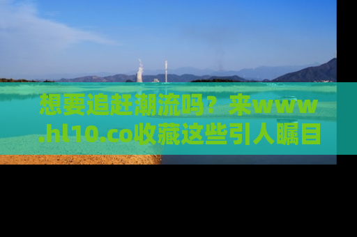 想要追赶潮流吗?来www.hl10.co收藏这些引人瞩目的新闻瞬间吧!