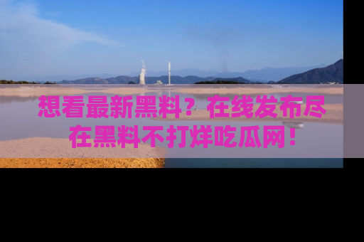 想看最新黑料？在线发布尽在黑料不打烊吃瓜网！