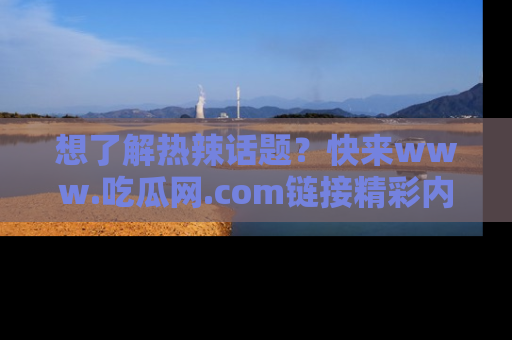 想了解热辣话题？快来www.吃瓜网.com链接精彩内容！