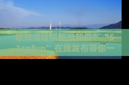 想知道娱乐圈最新瓜?“51cgfun”在线发布带你一探究竟!