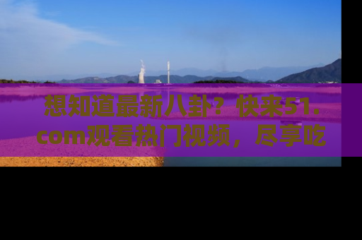 想知道最新八卦?快来51.com观看热门视频,尽享吃瓜乐趣!