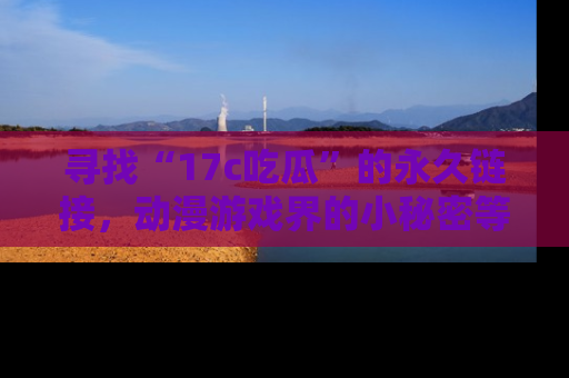 寻找“17c吃瓜”的永久链接,动漫游戏界的小秘密等你来揭秘!