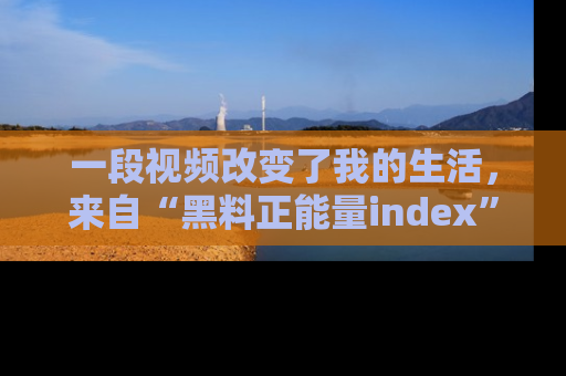 一段视频改变了我的生活,来自“黑料正能量index”的真实分享