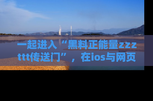 一起进入“黑料正能量zzzttt传送门”,在ios与网页中享受热辣资讯的快乐吧!