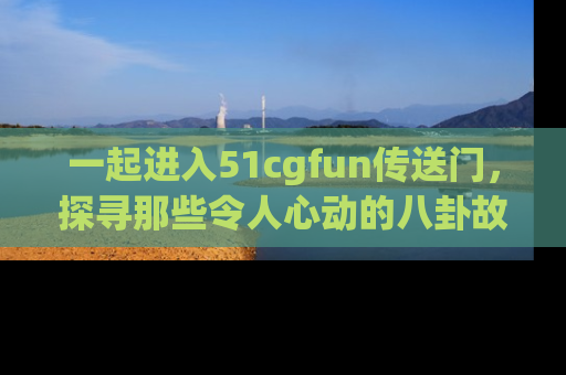 一起进入51cgfun传送门，探寻那些令人心动的八卦故事吧！