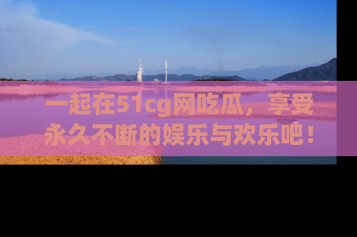 一起在51cg网吃瓜,享受永久不断的娱乐与欢乐吧!