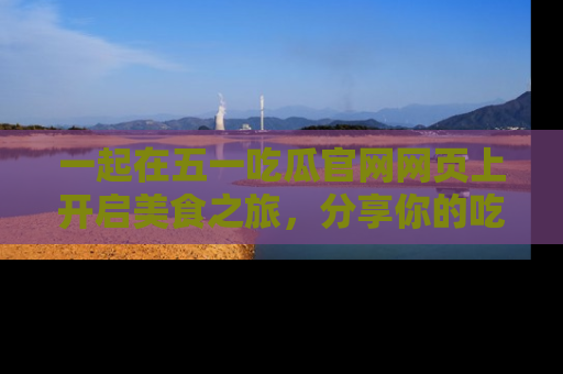 一起在五一吃瓜官网网页上开启美食之旅，分享你的吃瓜故事与精彩瞬间！