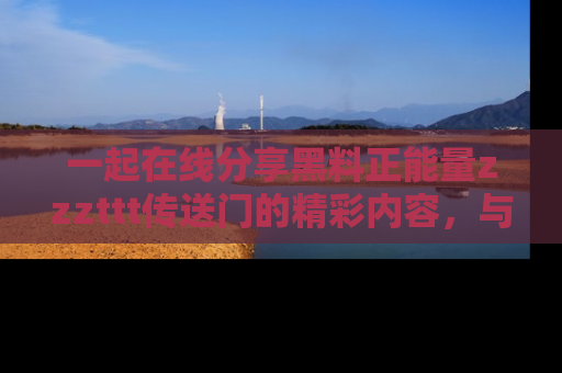 一起在线分享黑料正能量zzzttt传送门的精彩内容，与朋友互动！