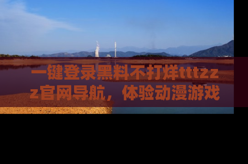 一键登录黑料不打烊tttzzz官网导航,体验动漫游戏风格黑料盛宴