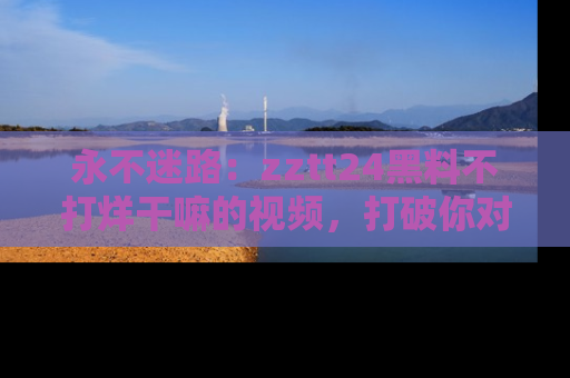 永不迷路：zztt24黑料不打烊干嘛的视频，打破你对吃瓜的固有认知！