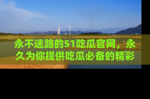 永不迷路的51吃瓜官网，永久为你提供吃瓜必备的精彩资讯