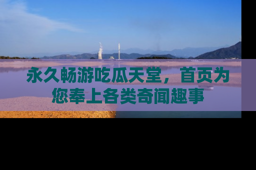 永久畅游吃瓜天堂，首页为您奉上各类奇闻趣事