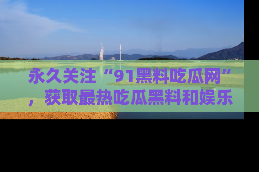 永久关注“91黑料吃瓜网”，获取最热吃瓜黑料和娱乐资讯