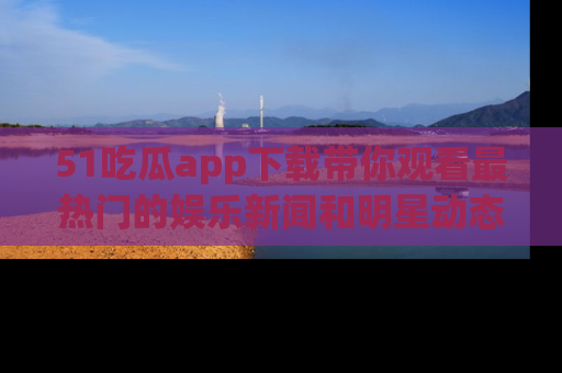 51吃瓜app下载带你观看最热门的娱乐新闻和明星动态