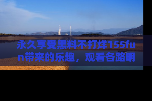 永久享受黑料不打烊155fun带来的乐趣，观看各路明星的内幕故事！