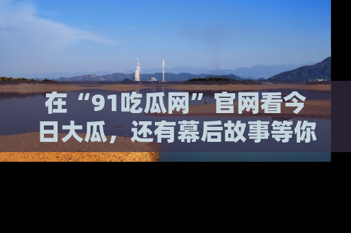 在“91吃瓜网”官网看今日大瓜，还有幕后故事等你来挖掘！