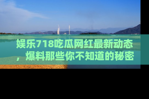 娱乐718吃瓜网红最新动态，爆料那些你不知道的秘密！