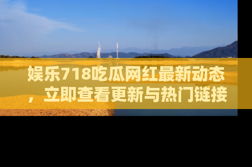 娱乐718吃瓜网红最新动态，立即查看更新与热门链接吧！