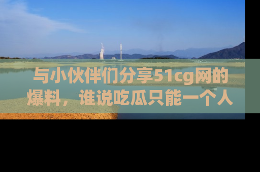 与小伙伴们分享51cg网的爆料，谁说吃瓜只能一个人？