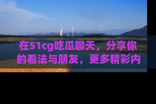 在51cg吃瓜聊天,分享你的看法与朋友,更多精彩内容请浏览网址www.51cg.com!