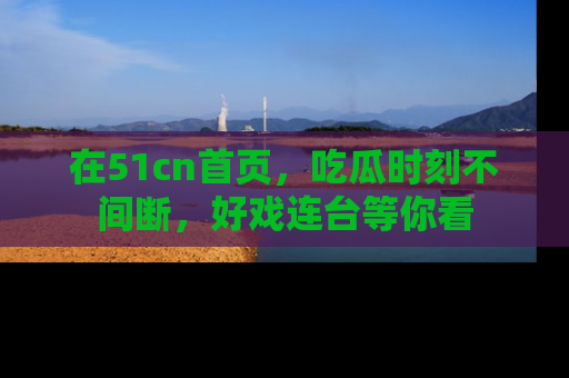 在51cn首页,吃瓜时刻不间断,好戏连台等你看