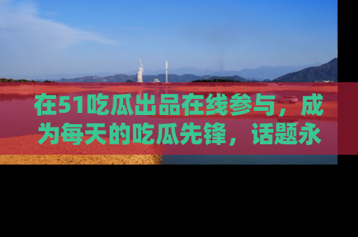 在51吃瓜出品在线参与，成为每天的吃瓜先锋，话题永不落幕！