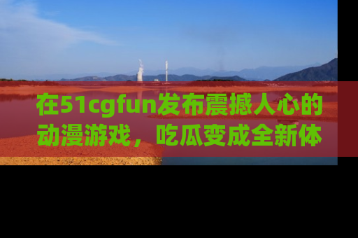 在51cgfun发布震撼人心的动漫游戏,吃瓜变成全新体验
