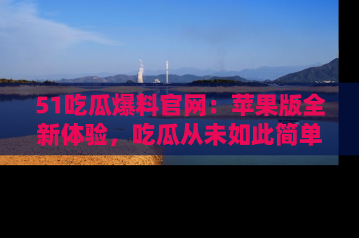 51吃瓜爆料官网：苹果版全新体验，吃瓜从未如此简单